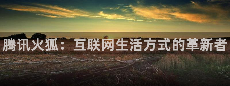奇亿娱乐平台：腾讯火狐：互联网生活方式的革新者